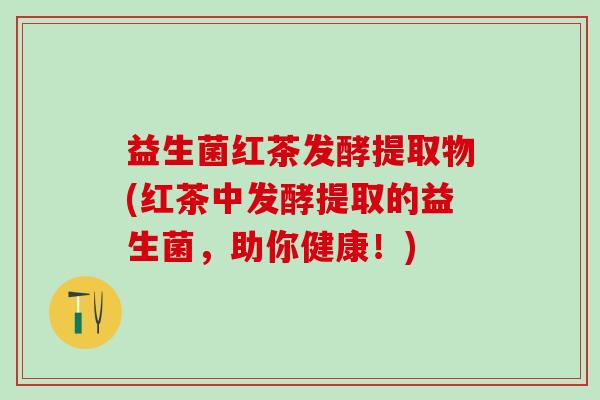 益生菌红茶发酵提取物(红茶中发酵提取的益生菌，助你健康！)