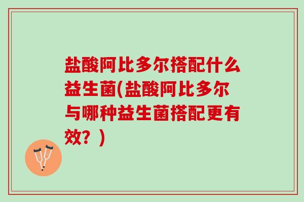 盐酸阿比多尔搭配什么益生菌(盐酸阿比多尔与哪种益生菌搭配更有效？)