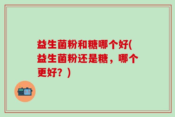 益生菌粉和糖哪个好(益生菌粉还是糖，哪个更好？)