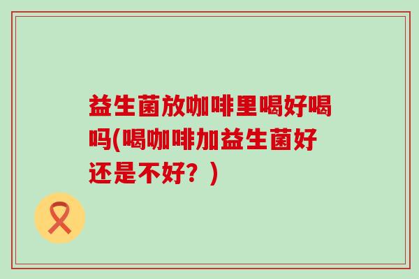 益生菌放咖啡里喝好喝吗(喝咖啡加益生菌好还是不好?) 益生菌放咖啡里喝好喝吗(喝咖啡加益生菌好还是不好?)
