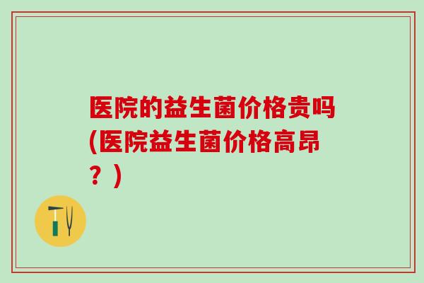 医院的益生菌价格贵吗(医院益生菌价格高昂？)