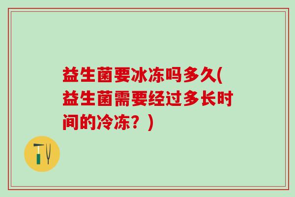 益生菌要冰冻吗多久(益生菌需要经过多长时间的冷冻？)
