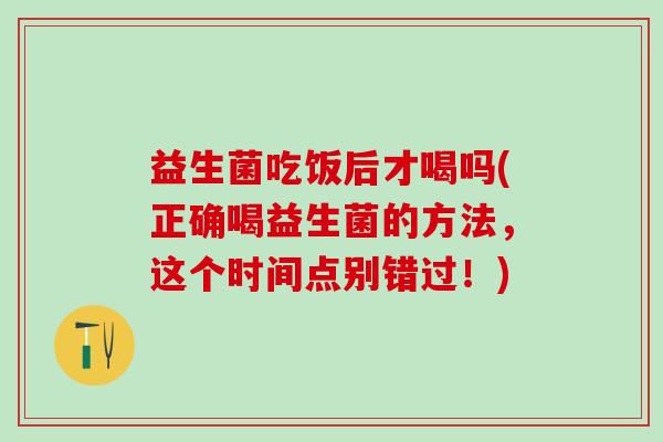 益生菌吃饭后才喝吗(正确喝益生菌的方法，这个时间点别错过！)