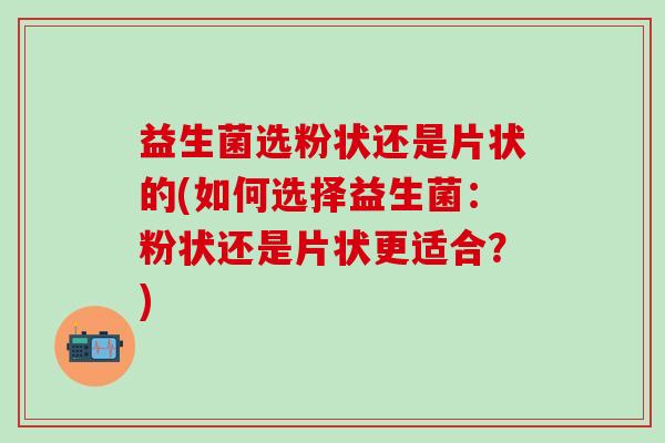 益生菌选粉状还是片状的(如何选择益生菌：粉状还是片状更适合？)