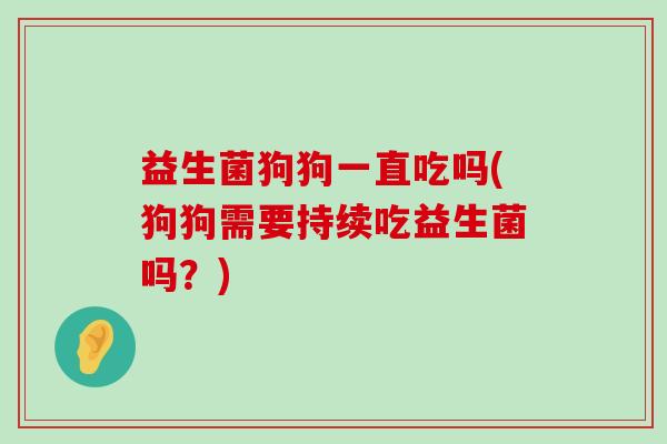 益生菌狗狗一直吃吗(狗狗需要持续吃益生菌吗？)