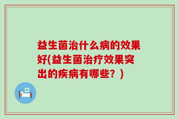 益生菌治什么病的效果好(益生菌治疗效果突出的疾病有哪些？)