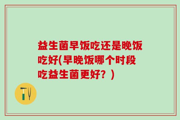 益生菌早饭吃还是晚饭吃好(早晚饭哪个时段吃益生菌更好？)