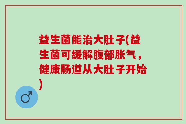 益生菌能大肚子(益生菌可缓解腹部,健康肠道从大肚子开始) 益生菌能大肚子(益生菌可缓解腹部,健康肠道从大肚子开始)
