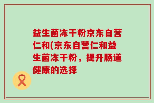 益生菌冻干粉京东自营仁和(京东自营仁和益生菌冻干粉，提升肠道健康的选择
