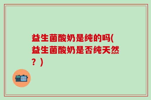 益生菌酸奶是纯的吗(益生菌酸奶是否纯天然？)