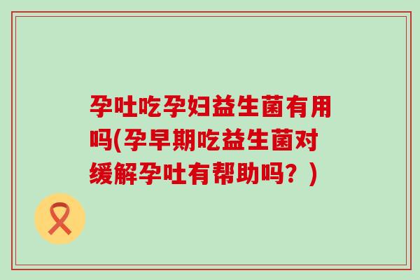 孕吐吃孕妇益生菌有用吗(孕早期吃益生菌对缓解孕吐有帮助吗？)