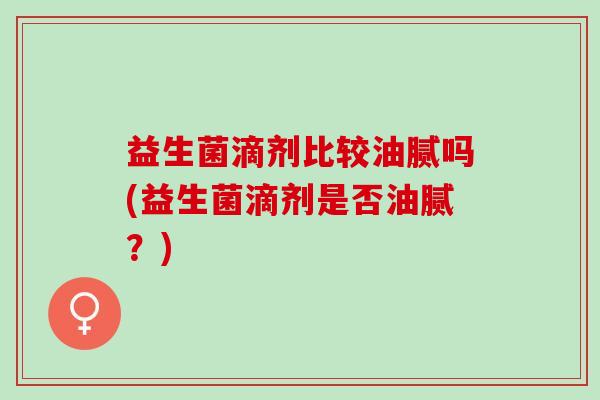 益生菌滴剂比较油腻吗(益生菌滴剂是否油腻？)