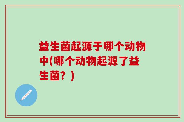 益生菌起源于哪个动物中(哪个动物起源了益生菌?) 益生菌起源于哪个动物中(哪个动物起源了益生菌?)