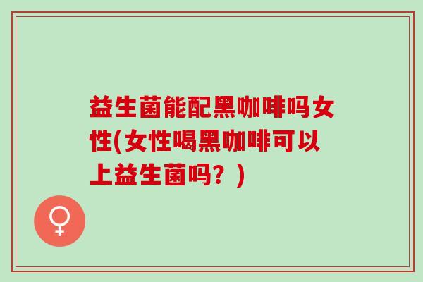 益生菌能配黑咖啡吗女性(女性喝黑咖啡可以上益生菌吗？)