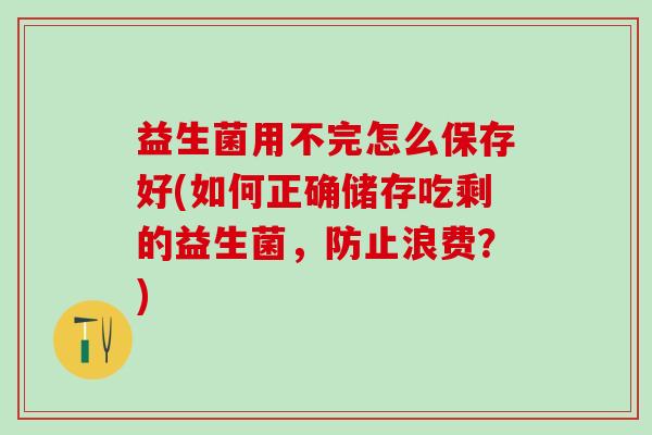 益生菌用不完怎么保存好(如何正确储存吃剩的益生菌，防止浪费？)
