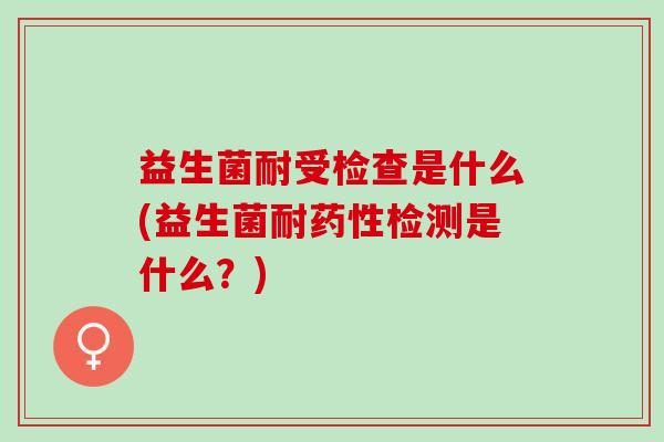 益生菌耐受检查是什么(益生菌耐药性检测是什么？)
