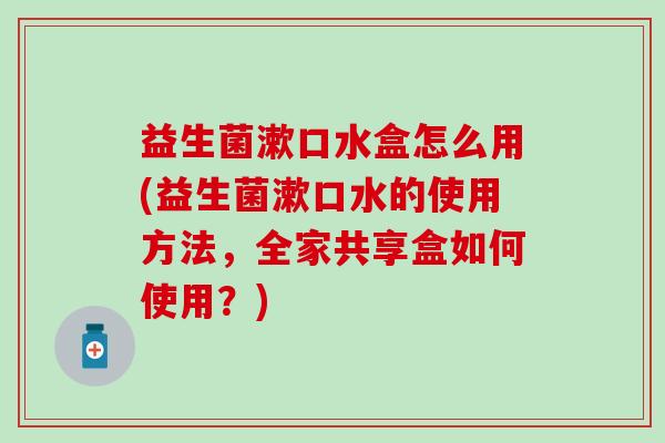 益生菌漱口水盒怎么用(益生菌漱口水的使用方法,全家共享盒如何使用?) 益生菌漱口水盒怎么用(益生菌漱口水的使用方法,全家共享盒如何使用?)