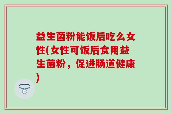 益生菌粉能饭后吃么女性(女性可饭后食用益生菌粉，促进肠道健康)