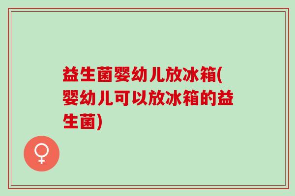 益生菌婴幼儿放冰箱(婴幼儿可以放冰箱的益生菌)