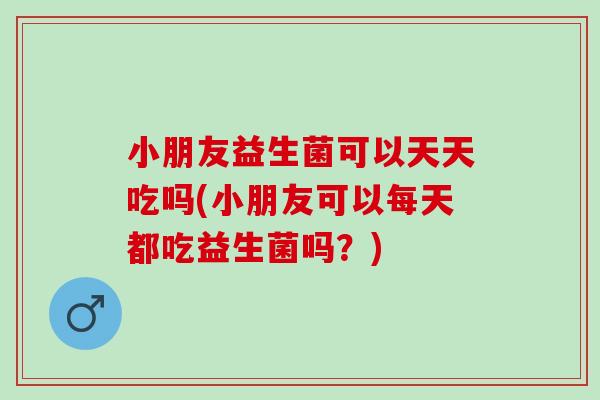 小朋友益生菌可以天天吃吗(小朋友可以每天都吃益生菌吗？)