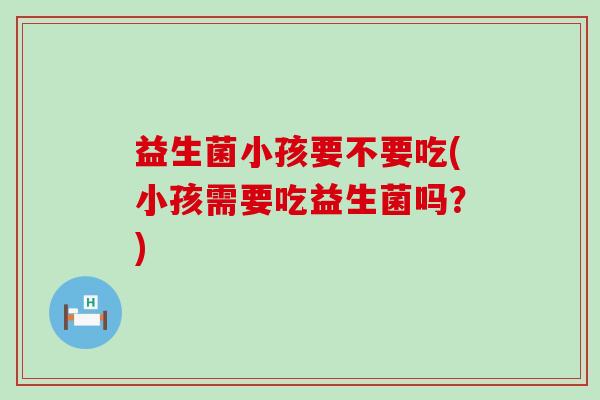 益生菌小孩要不要吃(小孩需要吃益生菌吗?) 益生菌小孩要不要吃(小孩需要吃益生菌吗?)