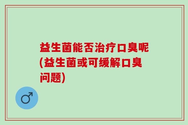 益生菌能否治疗口臭呢(益生菌或可缓解口臭问题)