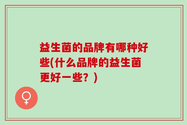 益生菌的品牌有哪种好些(什么品牌的益生菌更好一些？)