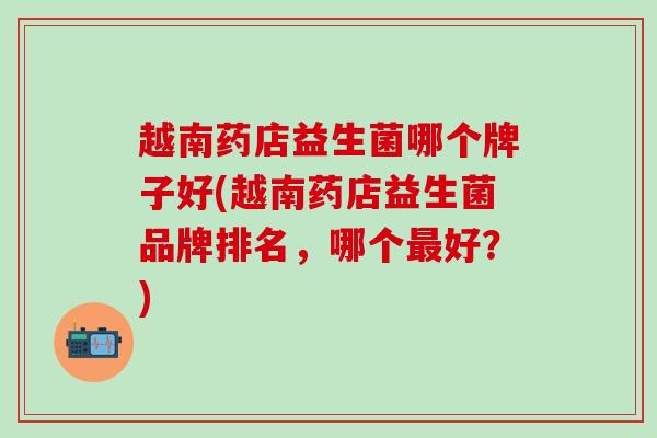 越南药店益生菌哪个牌子好(越南药店益生菌品牌排名，哪个最好？)