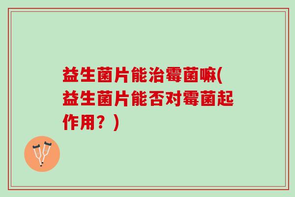 益生菌片能治霉菌嘛(益生菌片能否对霉菌起作用？)