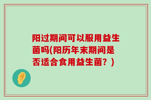 阳过期间可以服用益生菌吗(阳历年末期间是否适合食用益生菌？)