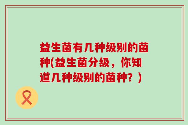 益生菌有几种级别的菌种(益生菌分级，你知道几种级别的菌种？)
