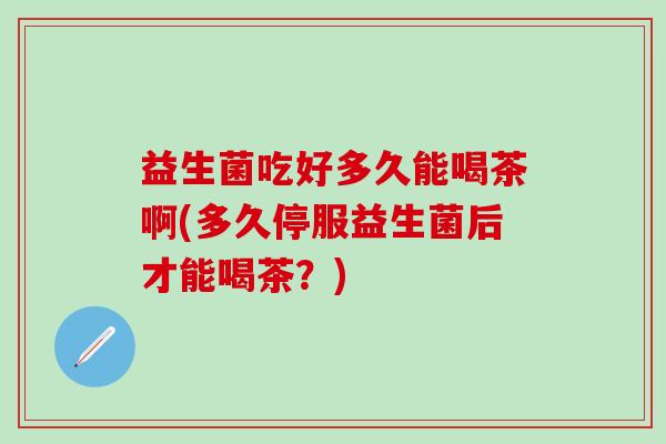 益生菌吃好多久能喝茶啊(多久停服益生菌后才能喝茶？)