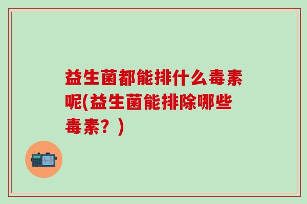 益生菌都能排什么毒素呢(益生菌能排除哪些毒素？)