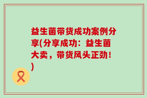益生菌带货成功案例分享(分享成功：益生菌大卖，带货风头正劲！)