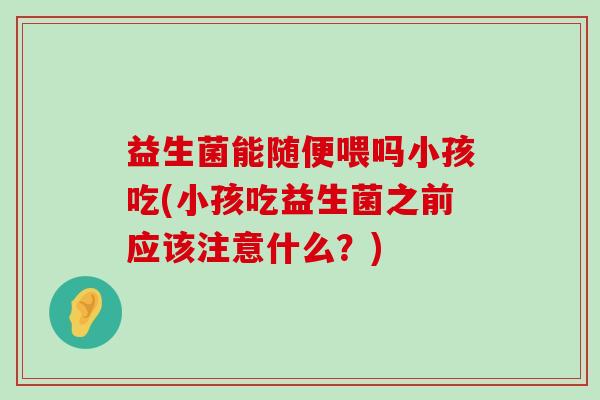 益生菌能随便喂吗小孩吃(小孩吃益生菌之前应该注意什么？)