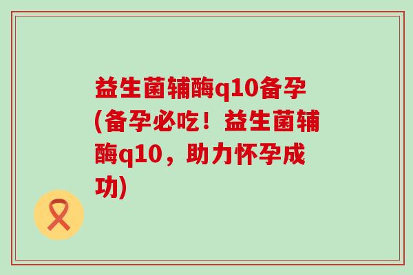 益生菌辅酶q10备孕(备孕必吃！益生菌辅酶q10，助力怀孕成功)