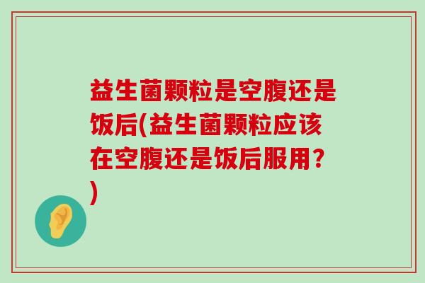 益生菌颗粒是空腹还是饭后(益生菌颗粒应该在空腹还是饭后服用？)