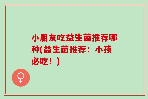 小朋友吃益生菌推荐哪种(益生菌推荐:小孩必吃!) 小朋友吃益生菌推荐哪种(益生菌推荐:小孩必吃!)