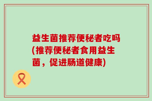 益生菌推荐便秘者吃吗(推荐便秘者食用益生菌，促进肠道健康)