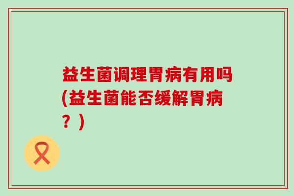 益生菌调理胃病有用吗(益生菌能否缓解胃病？)