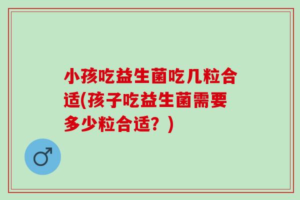 小孩吃益生菌吃几粒合适(孩子吃益生菌需要多少粒合适？)