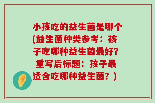 小孩吃的益生菌是哪个(益生菌种类参考：孩子吃哪种益生菌最好？ 重写后标题：孩子最适合吃哪种益生菌？)
