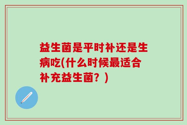 益生菌是平时补还是生病吃(什么时候最适合补充益生菌？)