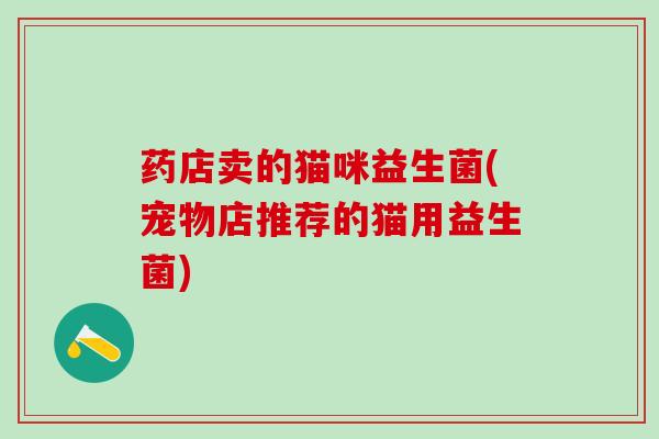 药店卖的猫咪益生菌(宠物店推荐的猫用益生菌)