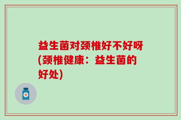 益生菌对颈椎好不好呀(颈椎健康：益生菌的好处)