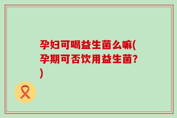 孕妇可喝益生菌么嘛(孕期可否饮用益生菌？)