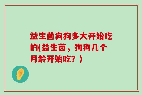 益生菌狗狗多大开始吃的(益生菌，狗狗几个月龄开始吃？)