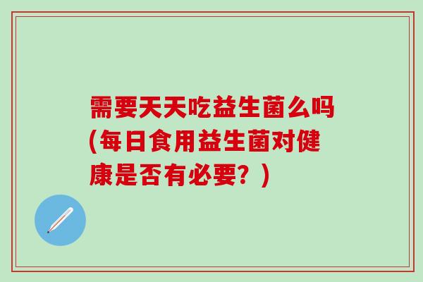 需要天天吃益生菌么吗(每日食用益生菌对健康是否有必要？)