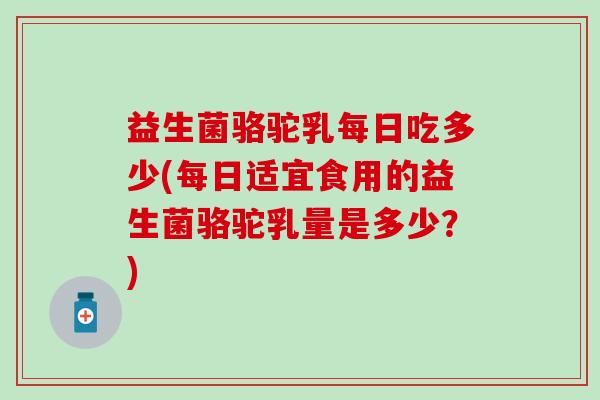益生菌骆驼乳每日吃多少(每日适宜食用的益生菌骆驼乳量是多少？)