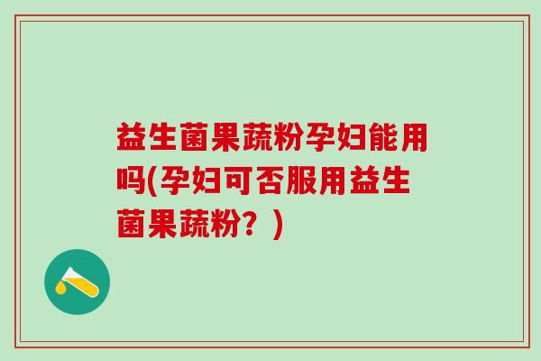 益生菌果蔬粉孕妇能用吗(孕妇可否服用益生菌果蔬粉？)